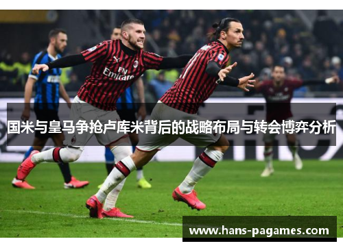 国米与皇马争抢卢库米背后的战略布局与转会博弈分析