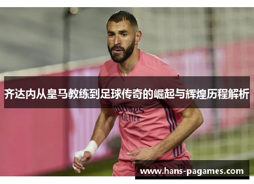齐达内从皇马教练到足球传奇的崛起与辉煌历程解析