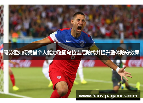 阿劳霍如何凭借个人能力稳固乌拉圭后防线并提升整体防守效果