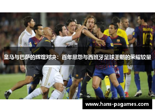 皇马与巴萨的辉煌对决：百年恩怨与西班牙足球王朝的荣耀较量