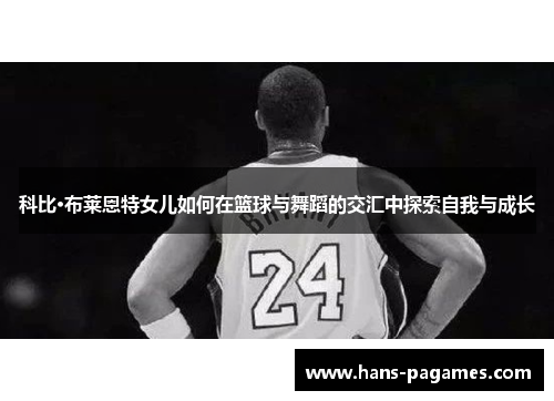 科比·布莱恩特女儿如何在篮球与舞蹈的交汇中探索自我与成长 科比·布莱恩特女儿如何在篮球与舞蹈的交汇中探索自我与成长